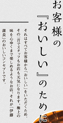 お客様の『おいしい』のために,それはすべてお客様から「おいしい」をいただくため。その一言でスタッフもお店も元気になります。極上の味を心ゆくまで楽しめるようなお店。それが「伊藤課長」のおいしいコンセプトです。